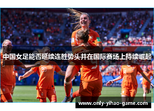 中国女足能否延续连胜势头并在国际赛场上持续崛起