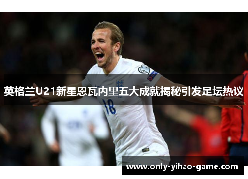 英格兰U21新星恩瓦内里五大成就揭秘引发足坛热议