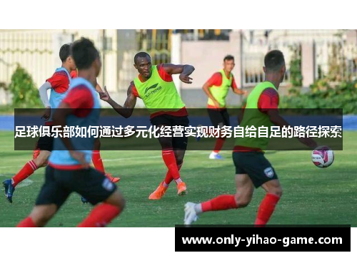 足球俱乐部如何通过多元化经营实现财务自给自足的路径探索 足球俱乐部如何通过多元化经营实现财务自给自足的路径探索