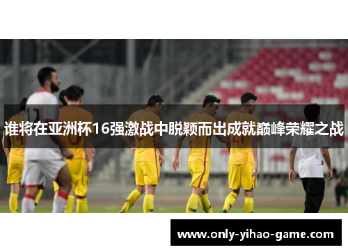 谁将在亚洲杯16强激战中脱颖而出成就巅峰荣耀之战 谁将在亚洲杯16强激战中脱颖而出成就巅峰荣耀之战