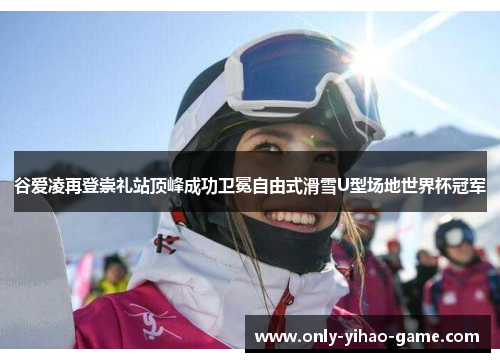 谷爱凌再登崇礼站顶峰成功卫冕自由式滑雪U型场地世界杯冠军